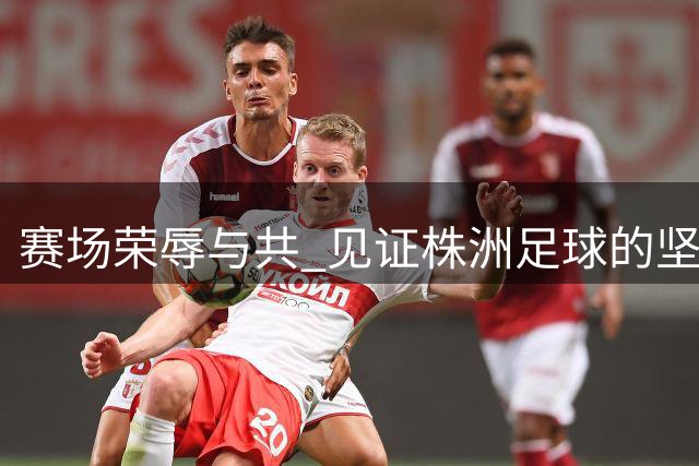 赛场荣辱与共 见证株洲足球的坚守与成长
